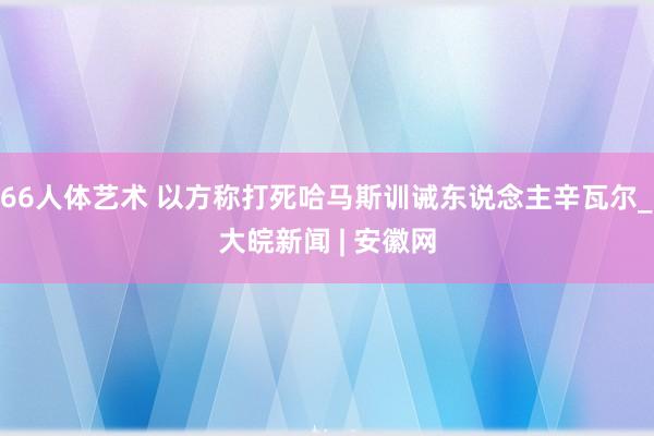 66人体艺术 以方称打死哈马斯训诫东说念主辛瓦尔_大皖新闻 | 安徽网