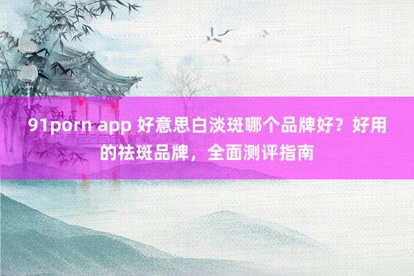 91porn app 好意思白淡斑哪个品牌好？好用的祛斑品牌，全面测评指南