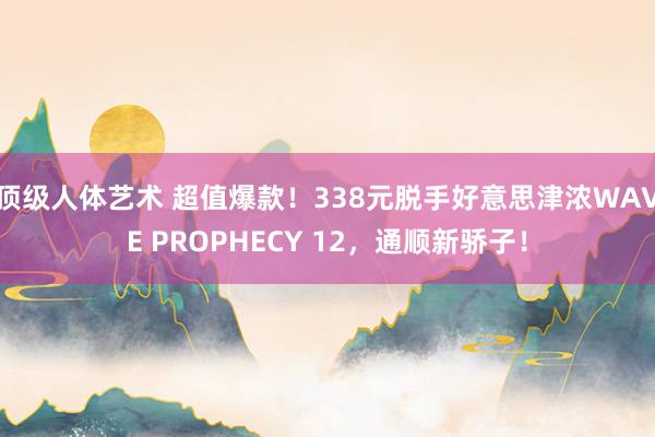 顶级人体艺术 超值爆款！338元脱手好意思津浓WAVE PROPHECY 12，通顺新骄子！