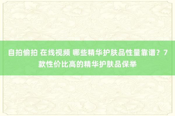 自拍偷拍 在线视频 哪些精华护肤品性量靠谱？7款性价比高的精华护肤品保举