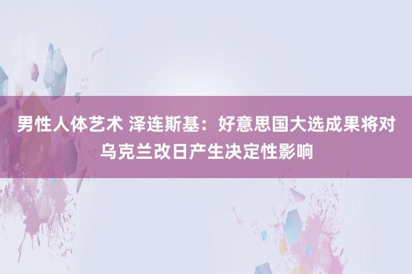 男性人体艺术 泽连斯基：好意思国大选成果将对乌克兰改日产生决定性影响