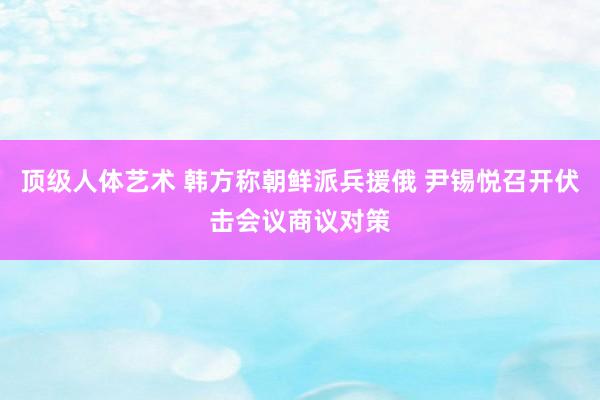 顶级人体艺术 韩方称朝鲜派兵援俄 尹锡悦召开伏击会议商议对策