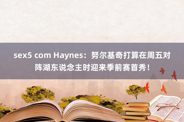 sex5 com Haynes：努尔基奇打算在周五对阵湖东说念主时迎来季前赛首秀！