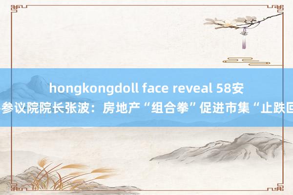 hongkongdoll face reveal 58安堵客参议院院长张波：房地产“组合拳”促进市集“止跌回稳”