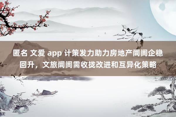 匿名 文爱 app 计策发力助力房地产阛阓企稳回升，文旅阛阓需收拢改进和互异化策略