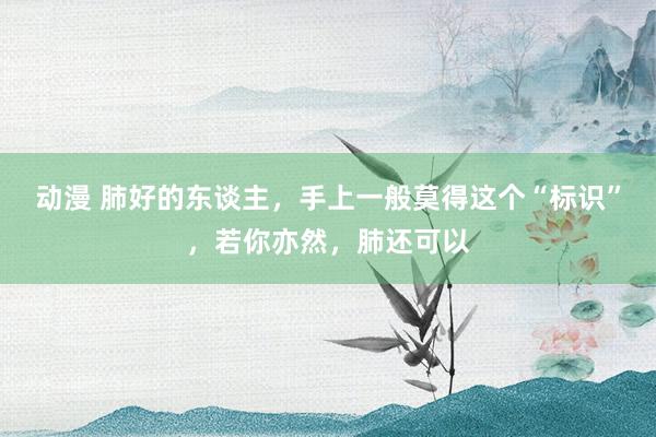 动漫 肺好的东谈主，手上一般莫得这个“标识”，若你亦然，肺还可以