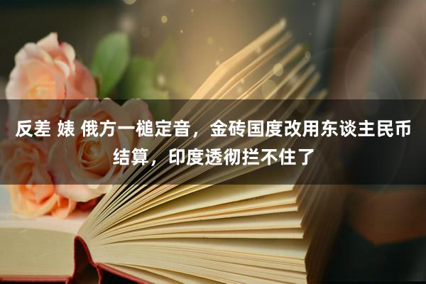 反差 婊 俄方一槌定音，金砖国度改用东谈主民币结算，印度透彻拦不住了