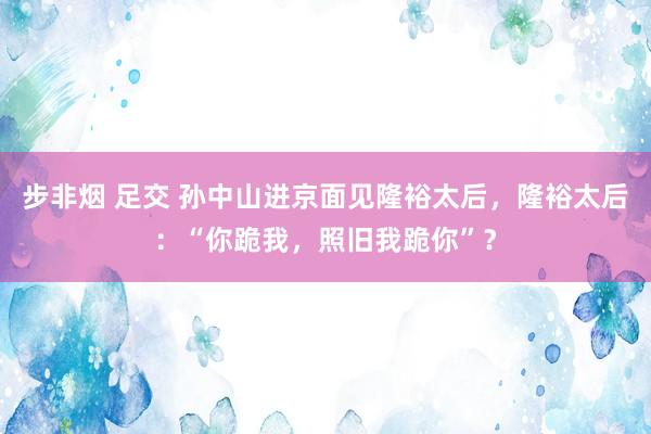 步非烟 足交 孙中山进京面见隆裕太后，隆裕太后：“你跪我，照旧我跪你”？