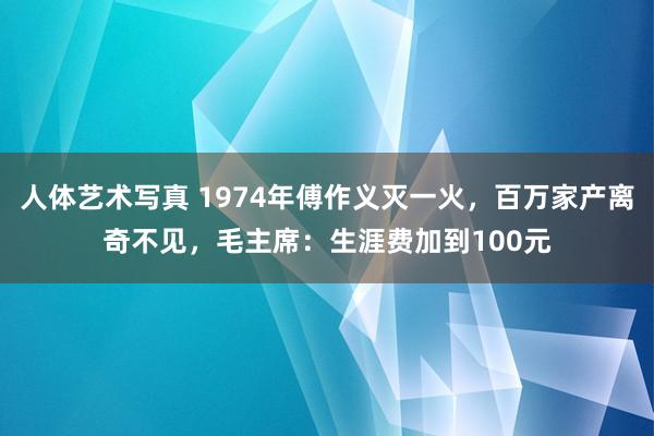 人体艺术写真 1974年傅作义灭一火，百万家产离奇不见，毛主席：生涯费加到100元