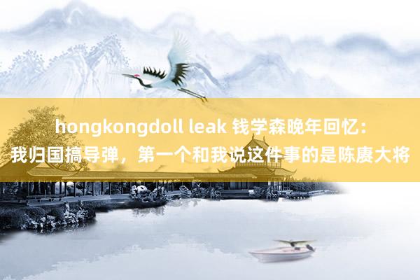 hongkongdoll leak 钱学森晚年回忆：我归国搞导弹，第一个和我说这件事的是陈赓大将