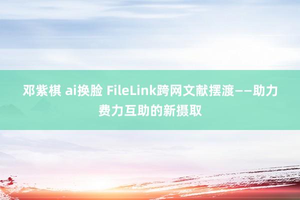 邓紫棋 ai换脸 FileLink跨网文献摆渡——助力费力互助的新摄取