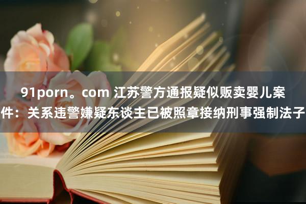 91porn。com 江苏警方通报疑似贩卖婴儿案件：关系违警嫌疑东谈主已被照章接纳刑事强制法子