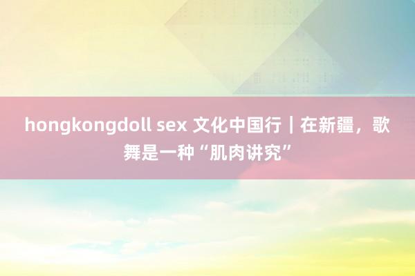 hongkongdoll sex 文化中国行｜在新疆，歌舞是一种“肌肉讲究”