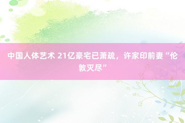 中国人体艺术 21亿豪宅已萧疏，许家印前妻“伦敦灭尽”