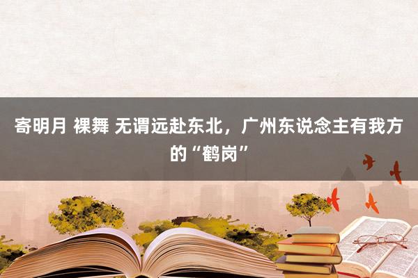 寄明月 裸舞 无谓远赴东北，广州东说念主有我方的“鹤岗”