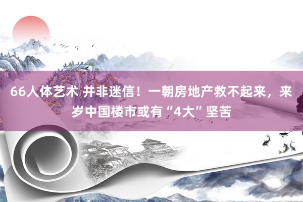 66人体艺术 并非迷信！一朝房地产救不起来，来岁中国楼市或有“4大”坚苦