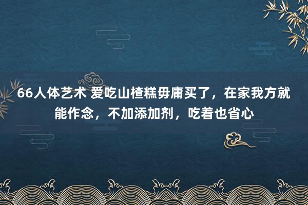 66人体艺术 爱吃山楂糕毋庸买了，在家我方就能作念，不加添加剂，吃着也省心