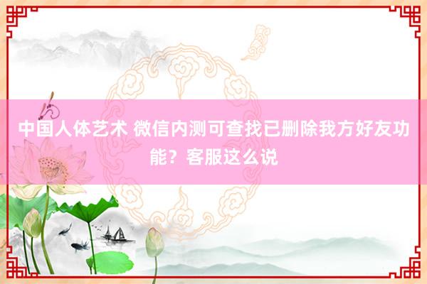 中国人体艺术 微信内测可查找已删除我方好友功能？客服这么说