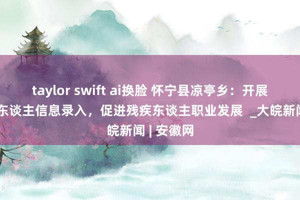 taylor swift ai换脸 怀宁县凉亭乡：开展持证残疾东谈主信息录入，促进残疾东谈主职业发展  _大皖新闻 | 安徽网