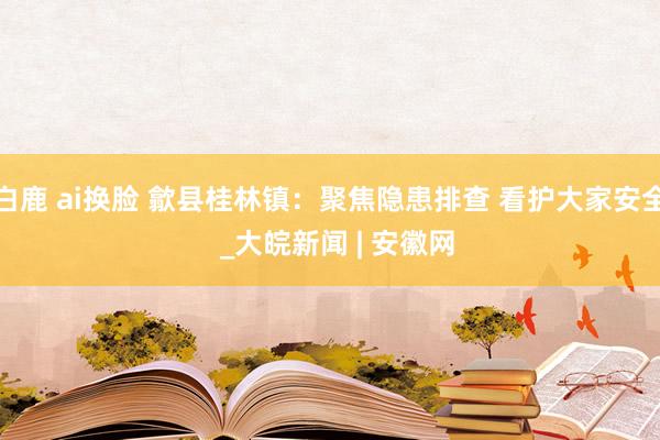 白鹿 ai换脸 歙县桂林镇：聚焦隐患排查 看护大家安全  _大皖新闻 | 安徽网