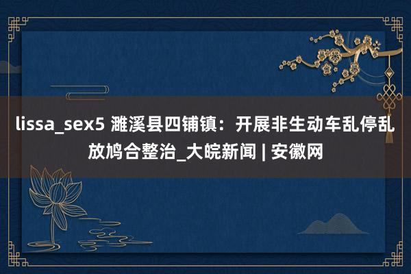 lissa_sex5 濉溪县四铺镇：开展非生动车乱停乱放鸠合整治_大皖新闻 | 安徽网