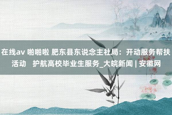 在线av 啪啪啦 肥东县东说念主社局：开动服务帮扶活动   护航高校毕业生服务_大皖新闻 | 安徽网