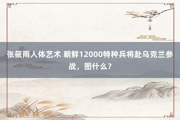 张筱雨人体艺术 朝鲜12000特种兵将赴乌克兰参战，图什么？