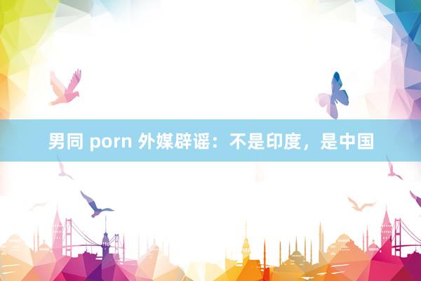 男同 porn 外媒辟谣：不是印度，是中国