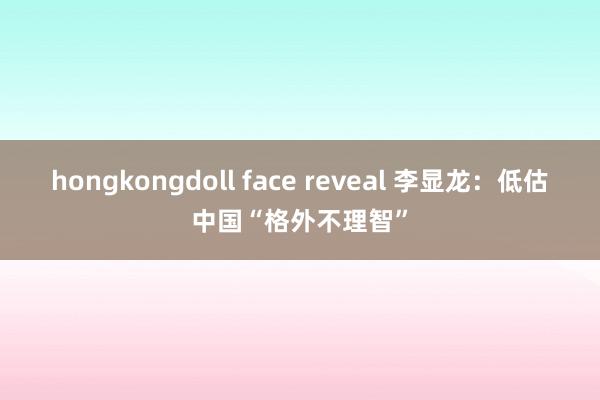 hongkongdoll face reveal 李显龙：低估中国“格外不理智”