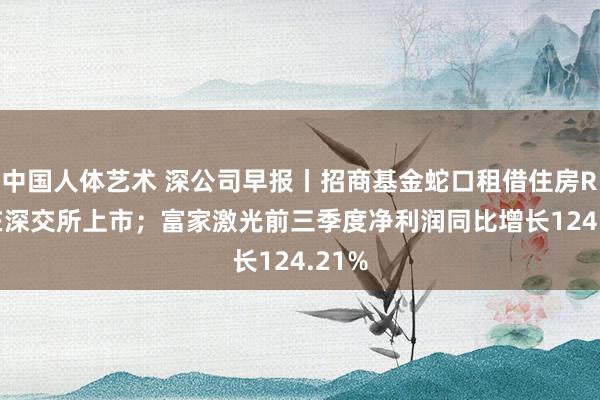 中国人体艺术 深公司早报丨招商基金蛇口租借住房REIT在深交所上市；富家激光前三季度净利润同比增长124.21%