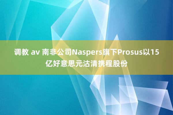 调教 av 南非公司Naspers旗下Prosus以15亿好意思元沽清携程股份