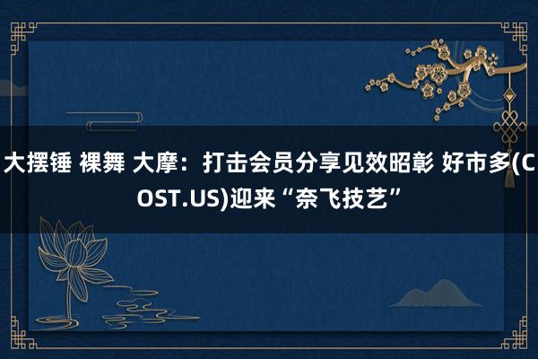 大摆锤 裸舞 大摩：打击会员分享见效昭彰 好市多(COST.US)迎来“奈飞技艺”