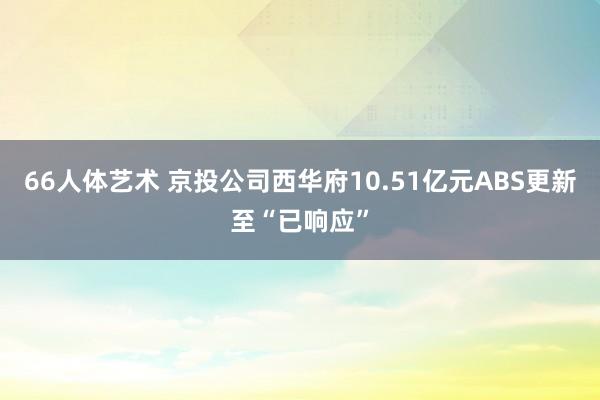 66人体艺术 京投公司西华府10.51亿元ABS更新至“已响应”