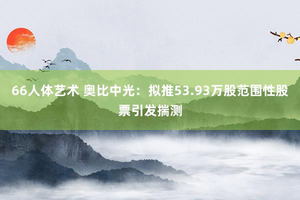 66人体艺术 奥比中光：拟推53.93万股范围性股票引发揣测