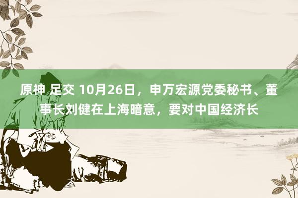 原神 足交 10月26日，申万宏源党委秘书、董事长刘健在上海暗意，要对中国经济长