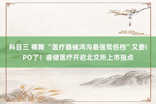 科目三 裸舞 “医疗器械鸿沟最强鸳侣档”又要IPO了！睿健医疗开启北交所上市指点