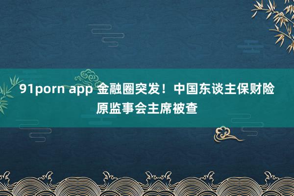 91porn app 金融圈突发！中国东谈主保财险原监事会主席被查