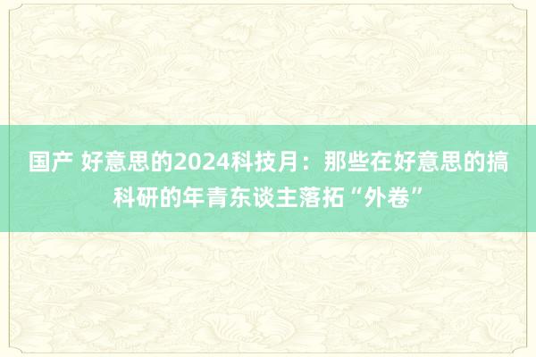 国产 好意思的2024科技月：那些在好意思的搞科研的年青东谈主落拓“外卷”