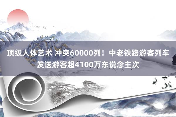 顶级人体艺术 冲突60000列！中老铁路游客列车发送游客超4100万东说念主次