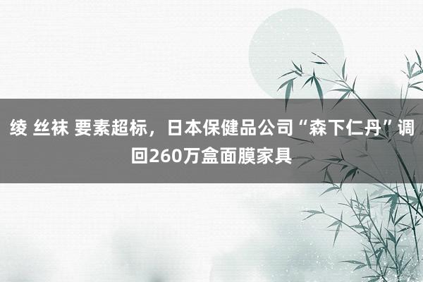 绫 丝袜 要素超标，日本保健品公司“森下仁丹”调回260万盒面膜家具