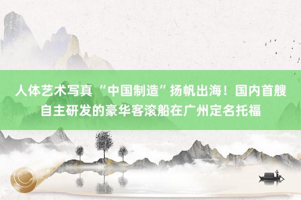 人体艺术写真 “中国制造”扬帆出海！国内首艘自主研发的豪华客滚船在广州定名托福