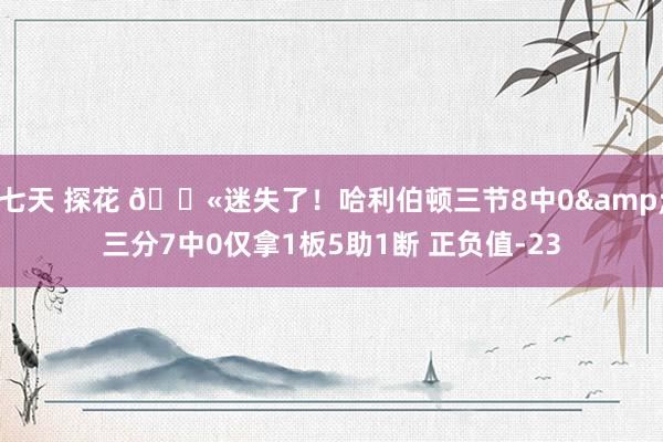 七天 探花 😫迷失了！哈利伯顿三节8中0&三分7中0仅拿1板5助1断 正负值-23