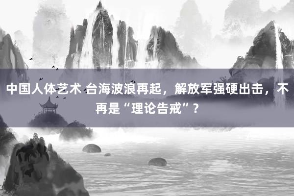 中国人体艺术 台海波浪再起，解放军强硬出击，不再是“理论告戒”？