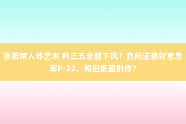 张筱雨人体艺术 歼三五全面下风？真能逆袭好意思军F-22，照旧纸面别传？