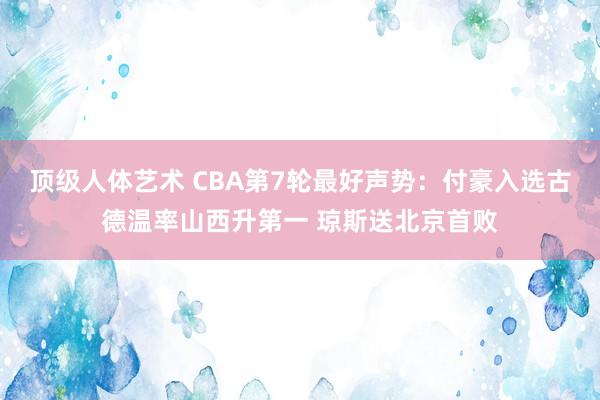 顶级人体艺术 CBA第7轮最好声势：付豪入选古德温率山西升第一 琼斯送北京首败