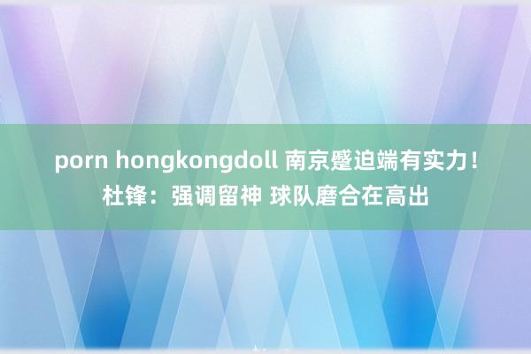 porn hongkongdoll 南京蹙迫端有实力！杜锋：强调留神 球队磨合在高出