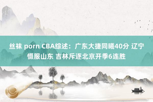 丝袜 porn CBA综述：广东大捷同曦40分 辽宁慑服山东 吉林斥逐北京开季6连胜