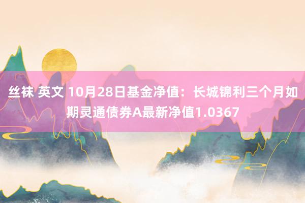 丝袜 英文 10月28日基金净值：长城锦利三个月如期灵通债券A最新净值1.0367