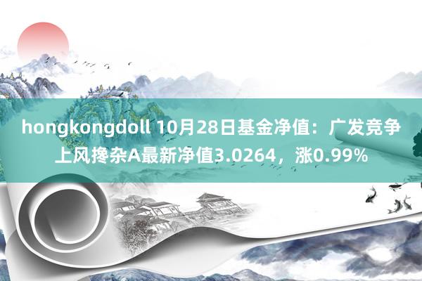 hongkongdoll 10月28日基金净值：广发竞争上风搀杂A最新净值3.0264，涨0.99%