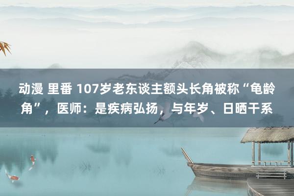 动漫 里番 107岁老东谈主额头长角被称“龟龄角”，医师：是疾病弘扬，与年岁、日晒干系